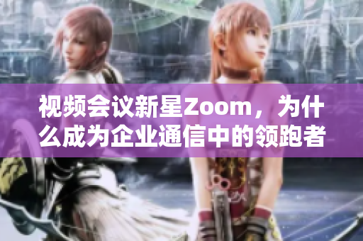 视频会议新星Zoom，为什么成为企业通信中的领跑者？