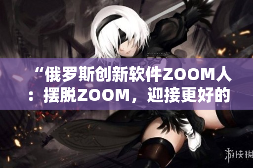 “俄罗斯创新软件ZOOM人：摆脱ZOOM，迎接更好的视频会议体验”