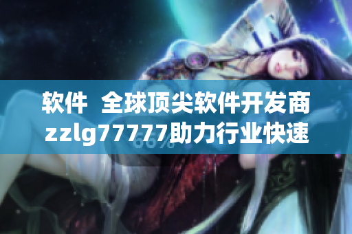 软件  全球顶尖软件开发商zzlg77777助力行业快速发展