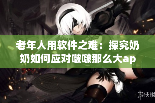 老年人用软件之难：探究奶奶如何应对啵啵那么大app