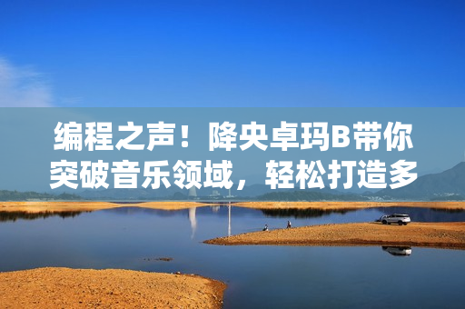 编程之声！降央卓玛B带你突破音乐领域，轻松打造多平台音乐软件