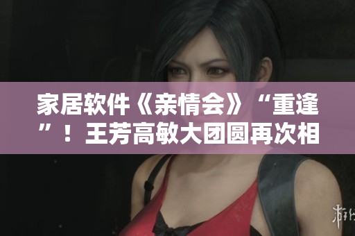 家居软件《亲情会》“重逢”！王芳高敏大团圆再次相聚