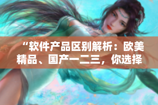“软件产品区别解析：欧美精品、国产一二三，你选择哪一个？”
