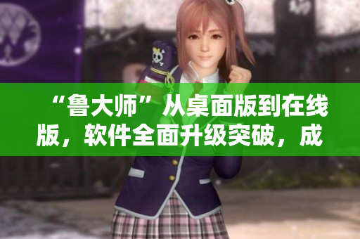 “鲁大师”从桌面版到在线版，软件全面升级突破，成为电脑维护利器!
