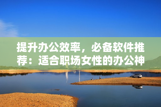提升办公效率，必备软件推荐：适合职场女性的办公神器