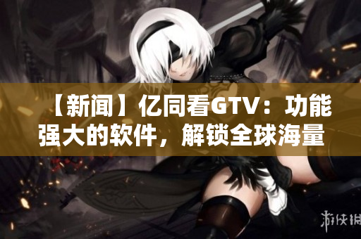 【新闻】亿同看GTV：功能强大的软件，解锁全球海量内容！