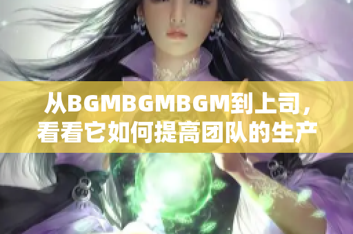 从BGMBGMBGM到上司，看看它如何提高团队的生产力！