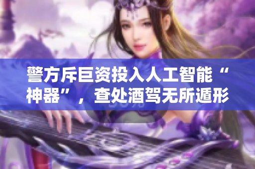 警方斥巨资投入人工智能“神器”，查处酒驾无所遁形