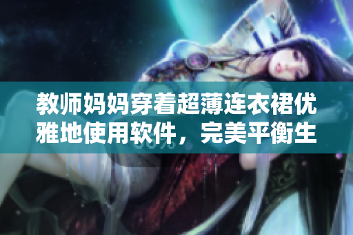 教师妈妈穿着超薄连衣裙优雅地使用软件，完美平衡生活和工作！