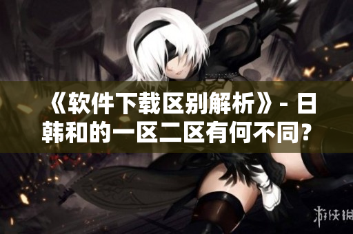 《软件下载区别解析》- 日韩和的一区二区有何不同？