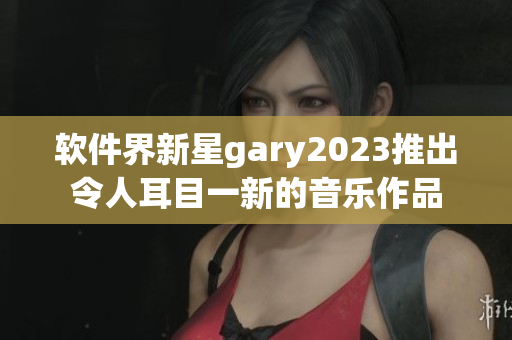 软件界新星gary2023推出令人耳目一新的音乐作品