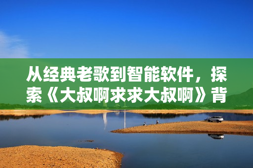 从经典老歌到智能软件，探索《大叔啊求求大叔啊》背后的创新之路