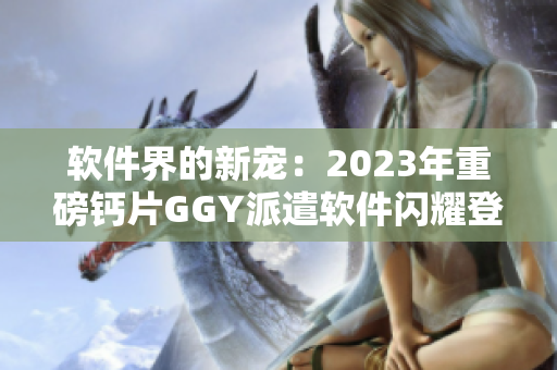 软件界的新宠：2023年重磅钙片GGY派遣软件闪耀登场！