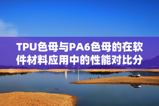 TPU色母与PA6色母的在软件材料应用中的性能对比分析