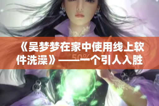 《吴梦梦在家中使用线上软件洗澡》——一个引人入胜的线上洗浴体验