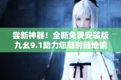 尝新神器！全新免费安装版九幺9.1助力您随时随地愉快编写