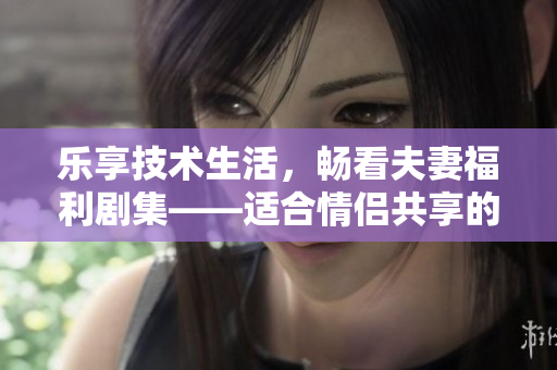 乐享技术生活，畅看夫妻福利剧集——适合情侣共享的软件推荐