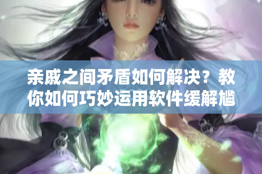 亲戚之间矛盾如何解决？教你如何巧妙运用软件缓解尴尬！