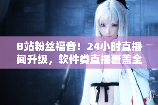 B站粉丝福音！24小时直播间升级，软件类直播覆盖全面