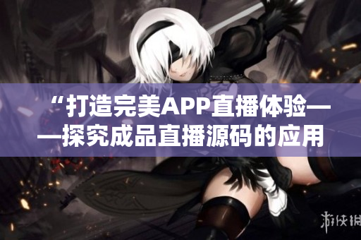 “打造完美APP直播体验——探究成品直播源码的应用价值”