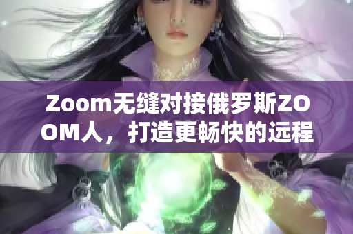 Zoom无缝对接俄罗斯ZOOM人，打造更畅快的远程会议体验