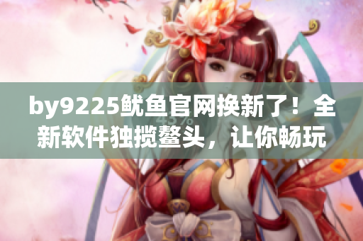 by9225鱿鱼官网换新了！全新软件独揽鳌头，让你畅玩更便捷