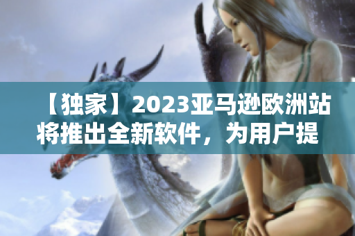 【独家】2023亚马逊欧洲站将推出全新软件，为用户提供更便捷的购物体验