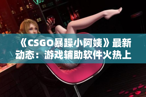 《CSGO暴躁小阿姨》最新动态：游戏辅助软件火热上线！