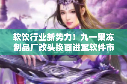软饮行业新势力！九一果冻制品厂改头换面进军软件市场！