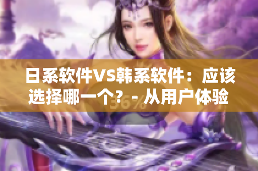日系软件VS韩系软件：应该选择哪一个？- 从用户体验和实用性出发进行比较