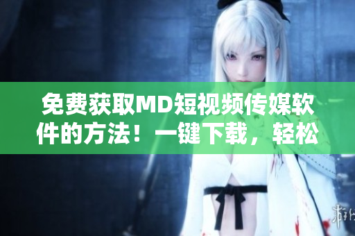 免费获取MD短视频传媒软件的方法！一键下载，轻松编辑视频！