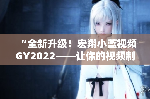 “全新升级！宏翔小蓝视频GY2022——让你的视频制作更得心应手！”