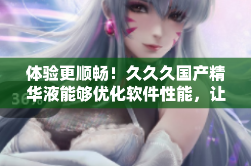 体验更顺畅！久久久国产精华液能够优化软件性能，让你的电脑更快速