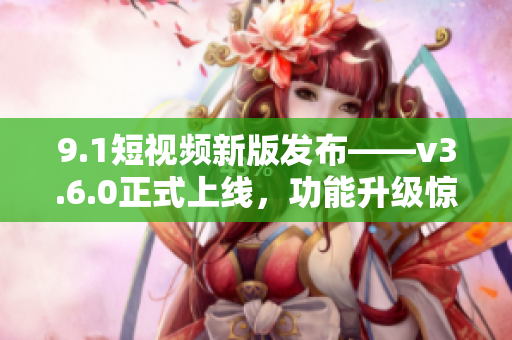 9.1短视频新版发布——v3.6.0正式上线，功能升级惊喜不停