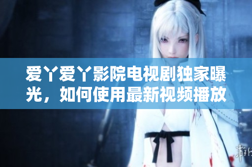 爱丫爱丫影院电视剧独家曝光，如何使用最新视频播放器？