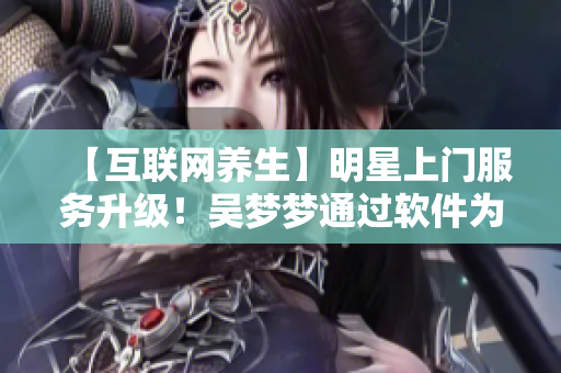 【互联网养生】明星上门服务升级！吴梦梦通过软件为粉丝提供在线洗澡服务