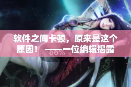 软件之间卡顿，原来是这个原因！ ——一位编辑揭露软件磨心的罪魁祸首