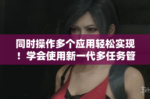 同时操作多个应用轻松实现！学会使用新一代多任务管理软件