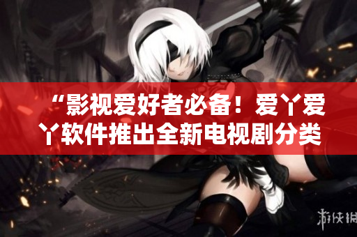 “影视爱好者必备！爱丫爱丫软件推出全新电视剧分类浏览功能”