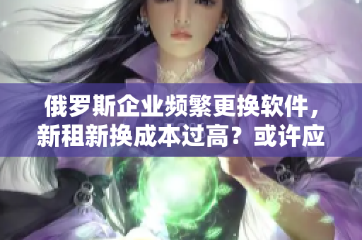 俄罗斯企业频繁更换软件，新租新换成本过高？或许应该考虑软件集成化解决方案