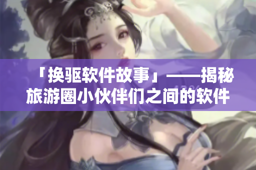 「换驱软件故事」——揭秘旅游圈小伙伴们之间的软件更换经验