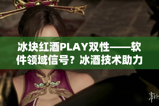 冰块红酒PLAY双性——软件领域信号？冰酒技术助力双平台融合！