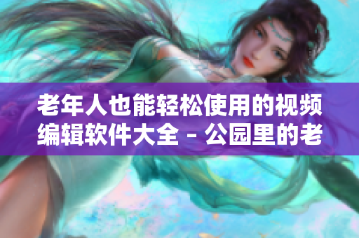 老年人也能轻松使用的视频编辑软件大全 – 公园里的老年镖客视频分享