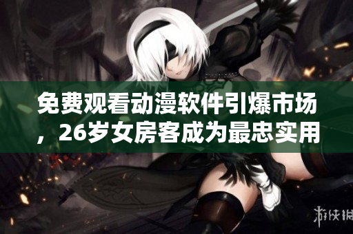 免费观看动漫软件引爆市场，26岁女房客成为最忠实用户！