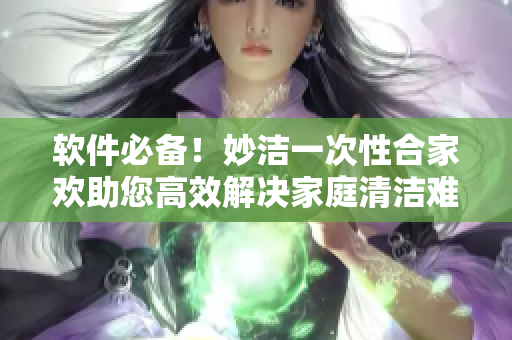 软件必备！妙洁一次性合家欢助您高效解决家庭清洁难题