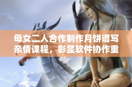母女二人合作制作月饼谱写亲情课程，彰显软件协作重要性
