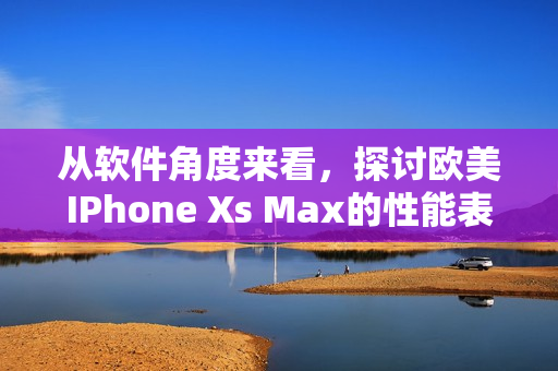从软件角度来看，探讨欧美IPhone Xs Max的性能表现与使用感受