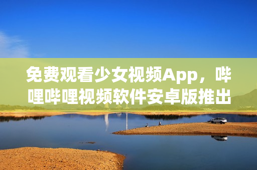 免费观看少女视频App，哔哩哔哩视频软件安卓版推出！