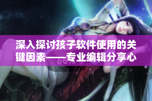 深入探讨孩子软件使用的关键因素——专业编辑分享心理咨询经验
