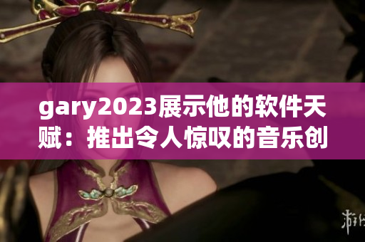 gary2023展示他的软件天赋：推出令人惊叹的音乐创作